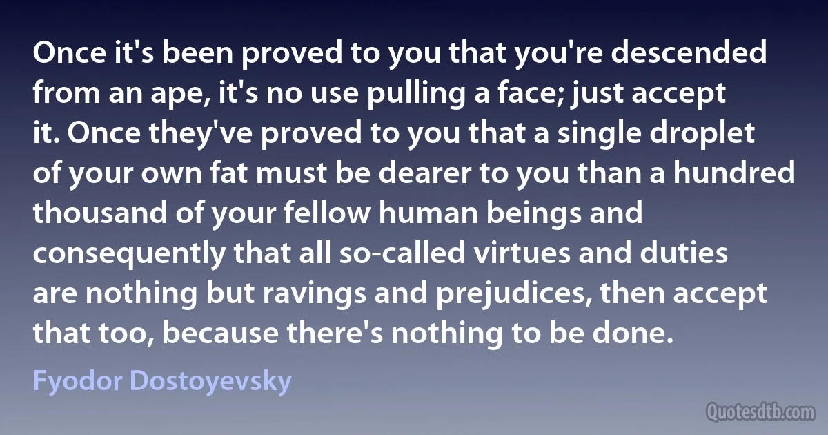 Once it's been proved to you that you're descended from an ape, it's no use pulling a face; just accept it. Once they've proved to you that a single droplet of your own fat must be dearer to you than a hundred thousand of your fellow human beings and consequently that all so-called virtues and duties are nothing but ravings and prejudices, then accept that too, because there's nothing to be done. (Fyodor Dostoyevsky)