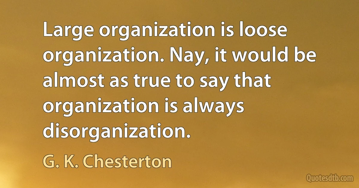 Large organization is loose organization. Nay, it would be almost as true to say that organization is always disorganization. (G. K. Chesterton)