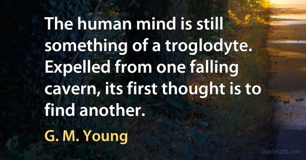 The human mind is still something of a troglodyte. Expelled from one falling cavern, its first thought is to find another. (G. M. Young)