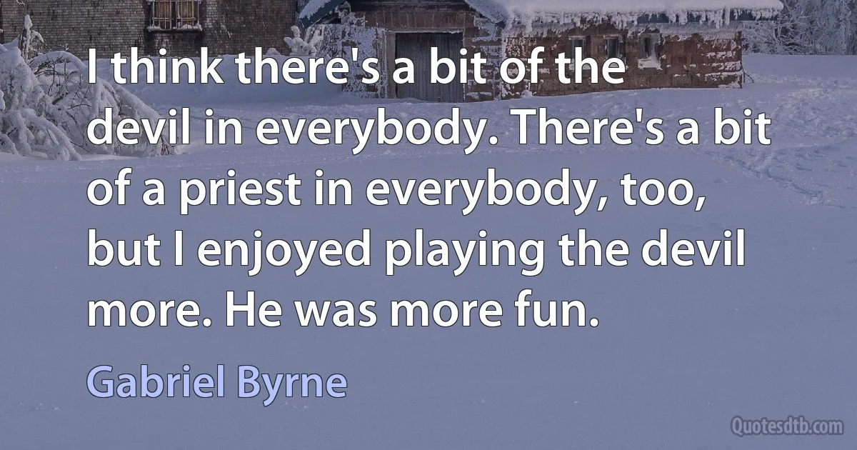 I think there's a bit of the devil in everybody. There's a bit of a priest in everybody, too, but I enjoyed playing the devil more. He was more fun. (Gabriel Byrne)