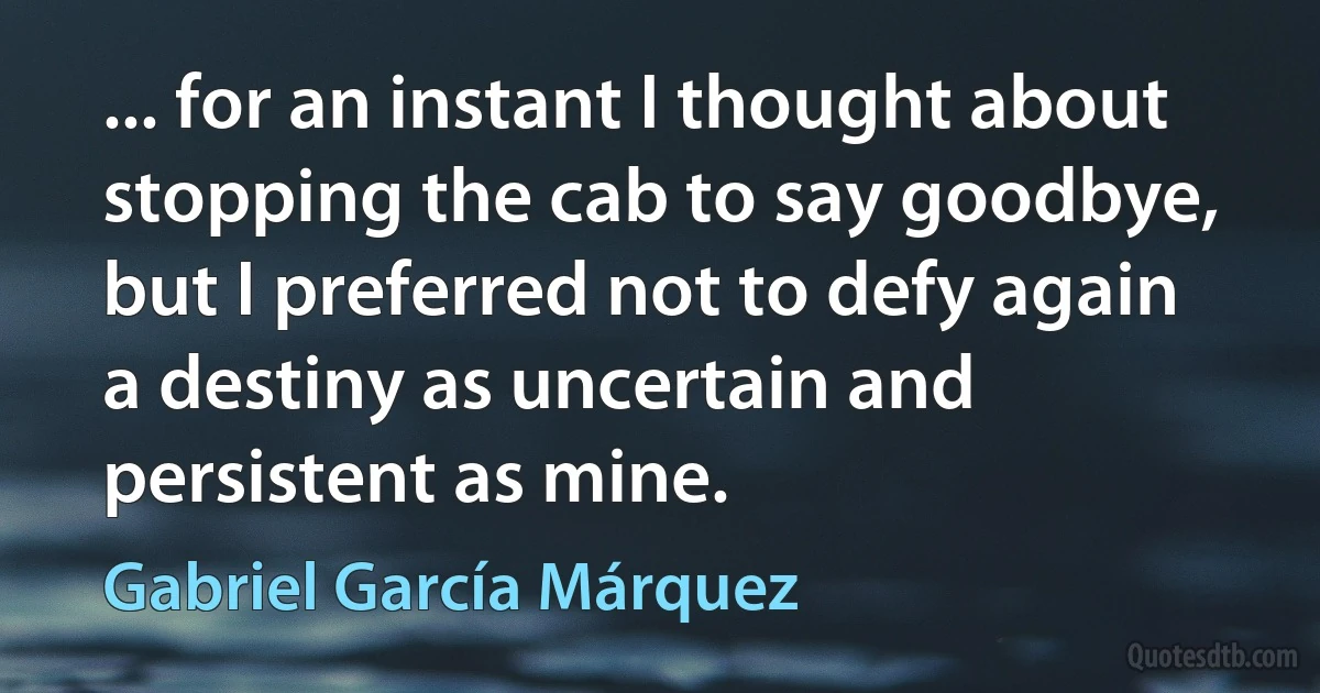 ... for an instant I thought about stopping the cab to say goodbye, but I preferred not to defy again a destiny as uncertain and persistent as mine. (Gabriel García Márquez)