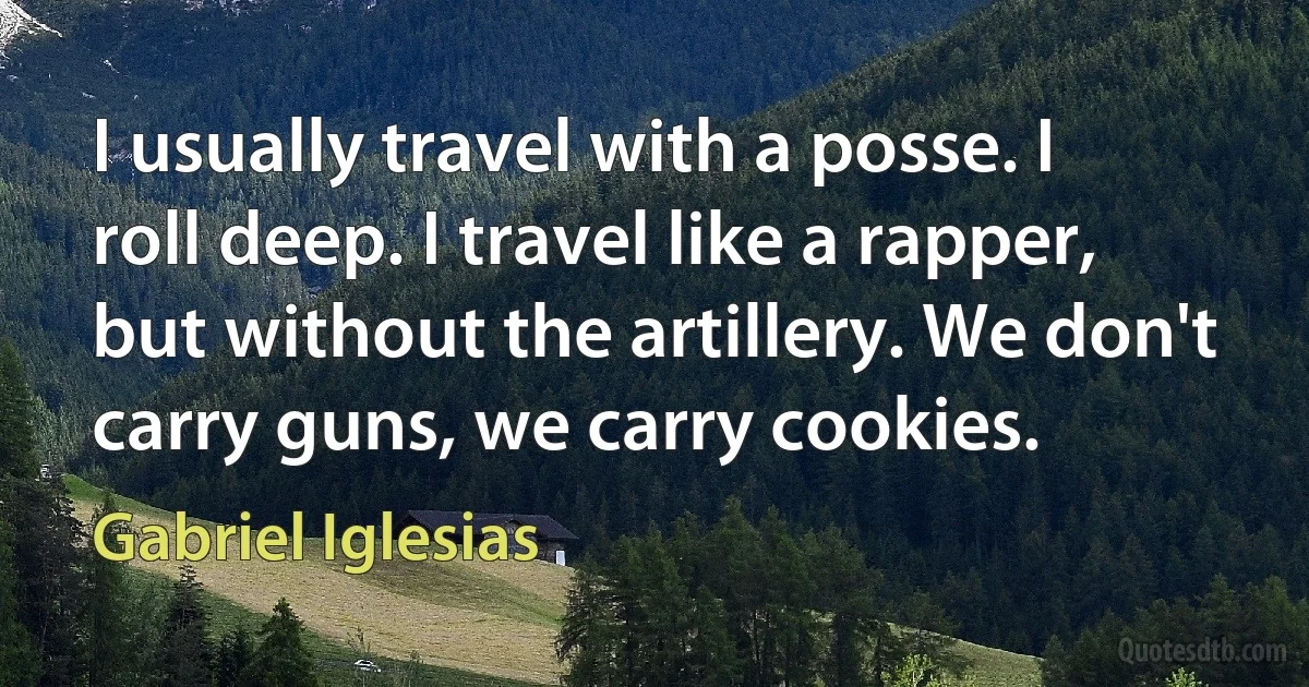 I usually travel with a posse. I roll deep. I travel like a rapper, but without the artillery. We don't carry guns, we carry cookies. (Gabriel Iglesias)