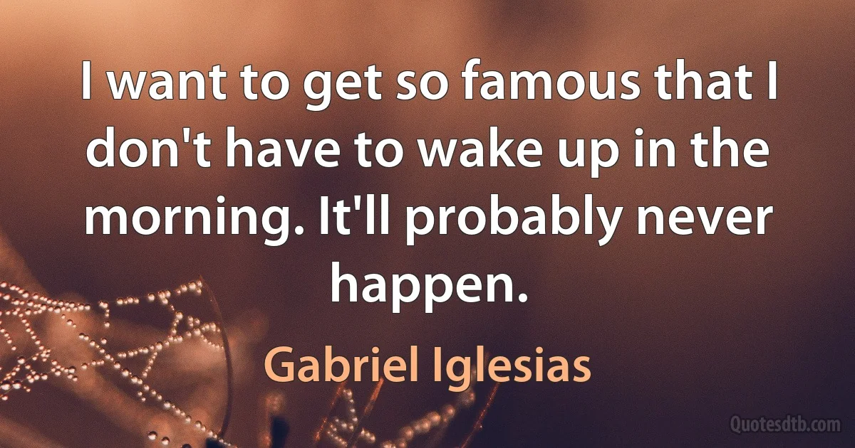 I want to get so famous that I don't have to wake up in the morning. It'll probably never happen. (Gabriel Iglesias)