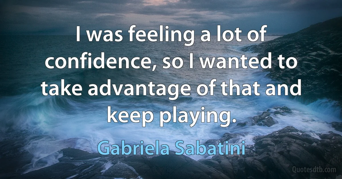 I was feeling a lot of confidence, so I wanted to take advantage of that and keep playing. (Gabriela Sabatini)