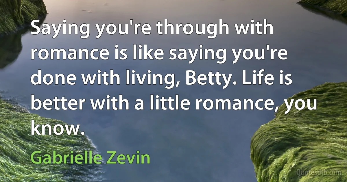 Saying you're through with romance is like saying you're done with living, Betty. Life is better with a little romance, you know. (Gabrielle Zevin)