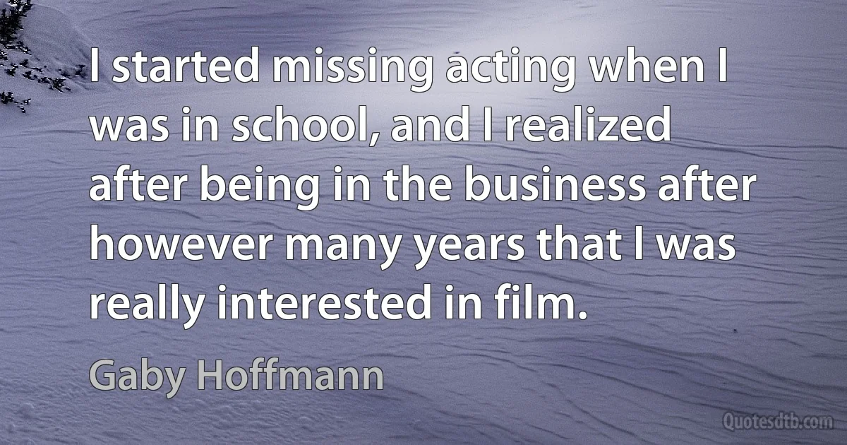 I started missing acting when I was in school, and I realized after being in the business after however many years that I was really interested in film. (Gaby Hoffmann)