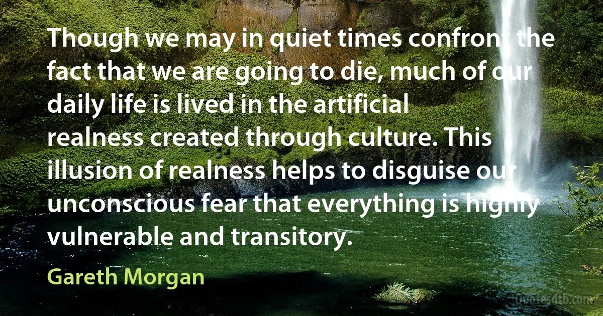 Though we may in quiet times confront the fact that we are going to die, much of our daily life is lived in the artificial realness created through culture. This illusion of realness helps to disguise our unconscious fear that everything is highly vulnerable and transitory. (Gareth Morgan)