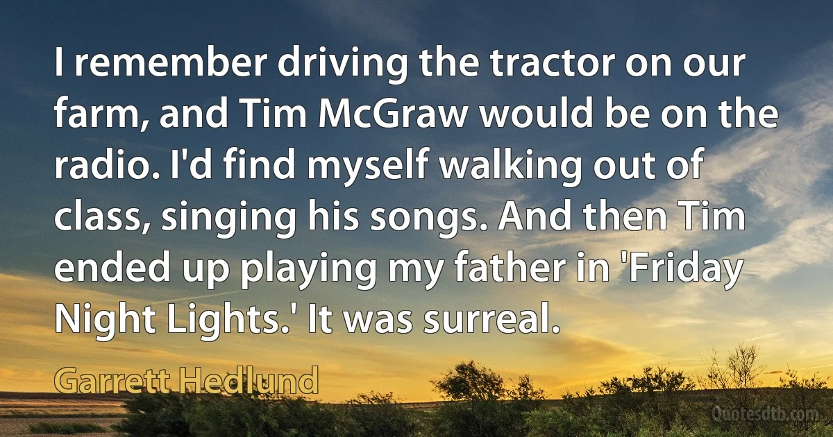 I remember driving the tractor on our farm, and Tim McGraw would be on the radio. I'd find myself walking out of class, singing his songs. And then Tim ended up playing my father in 'Friday Night Lights.' It was surreal. (Garrett Hedlund)