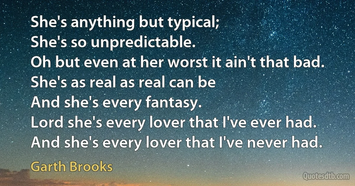 She's anything but typical;
She's so unpredictable.
Oh but even at her worst it ain't that bad.
She's as real as real can be
And she's every fantasy.
Lord she's every lover that I've ever had.
And she's every lover that I've never had. (Garth Brooks)