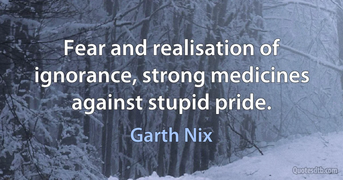 Fear and realisation of ignorance, strong medicines against stupid pride. (Garth Nix)