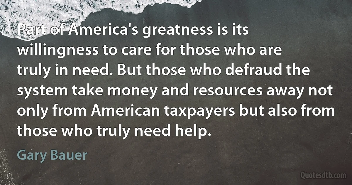 Part of America's greatness is its willingness to care for those who are truly in need. But those who defraud the system take money and resources away not only from American taxpayers but also from those who truly need help. (Gary Bauer)