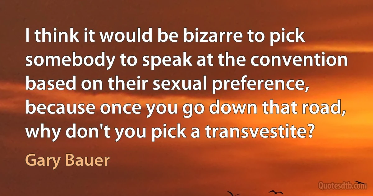 I think it would be bizarre to pick somebody to speak at the convention based on their sexual preference, because once you go down that road, why don't you pick a transvestite? (Gary Bauer)