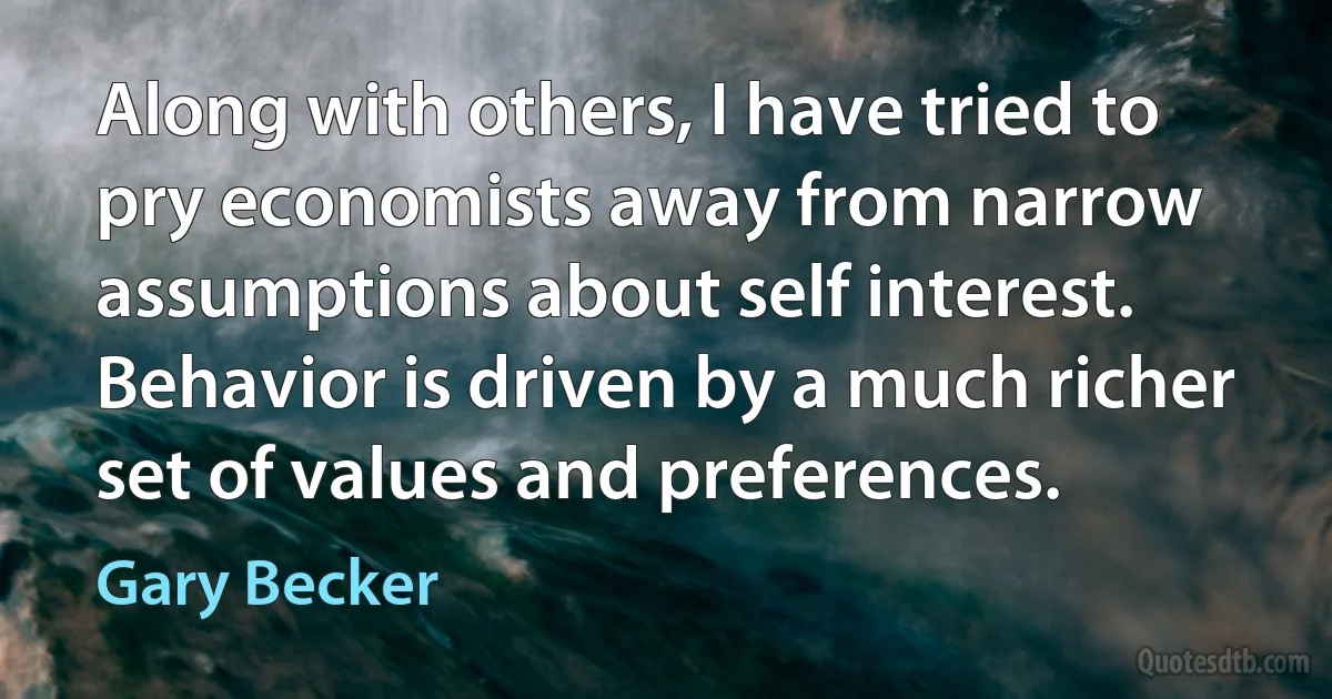 Along with others, I have tried to pry economists away from narrow assumptions about self interest. Behavior is driven by a much richer set of values and preferences. (Gary Becker)