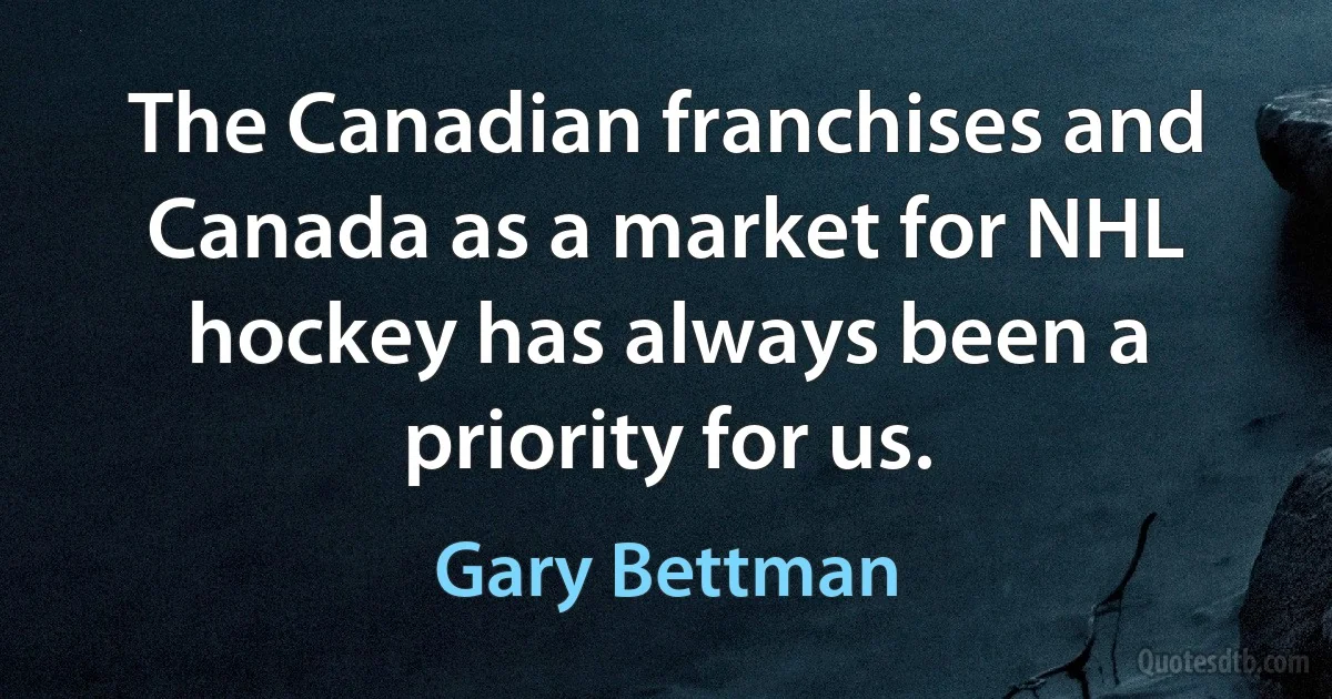 The Canadian franchises and Canada as a market for NHL hockey has always been a priority for us. (Gary Bettman)