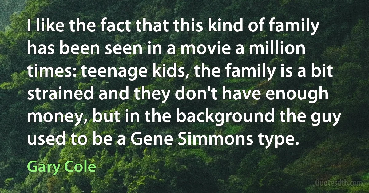 I like the fact that this kind of family has been seen in a movie a million times: teenage kids, the family is a bit strained and they don't have enough money, but in the background the guy used to be a Gene Simmons type. (Gary Cole)