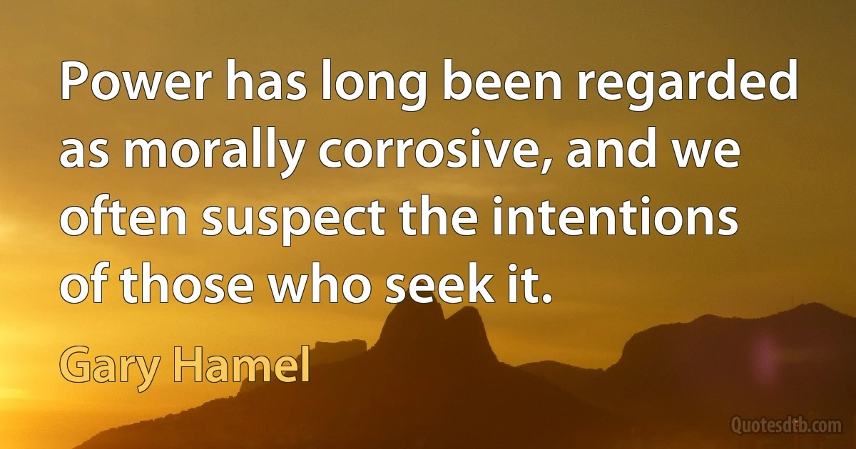 Power has long been regarded as morally corrosive, and we often suspect the intentions of those who seek it. (Gary Hamel)