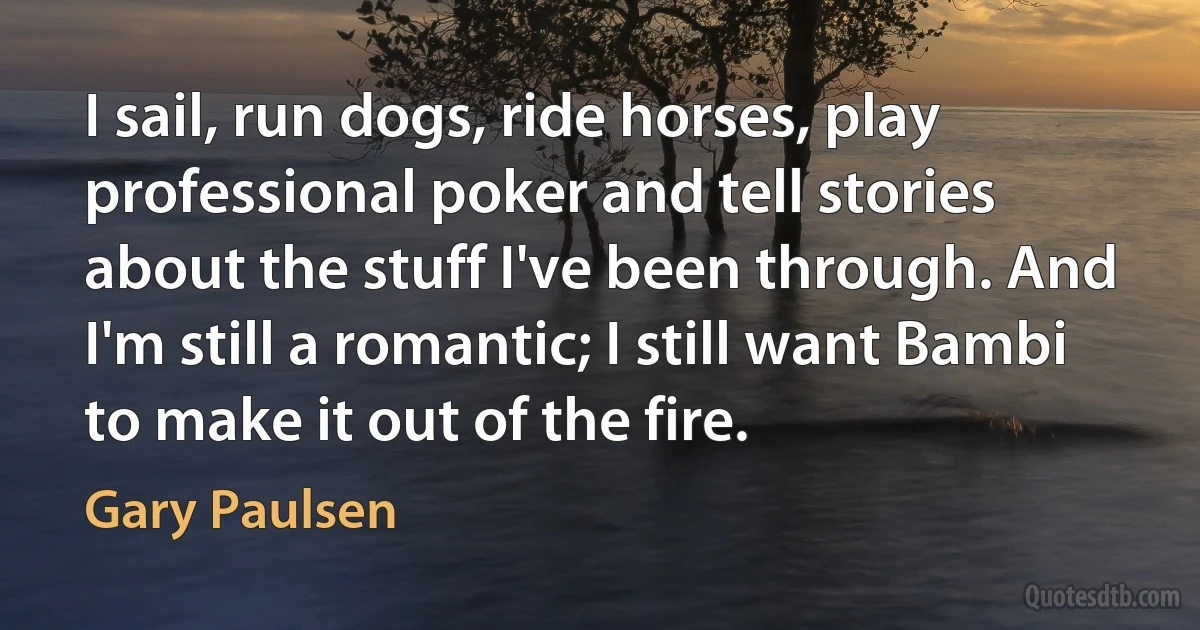 I sail, run dogs, ride horses, play professional poker and tell stories about the stuff I've been through. And I'm still a romantic; I still want Bambi to make it out of the fire. (Gary Paulsen)