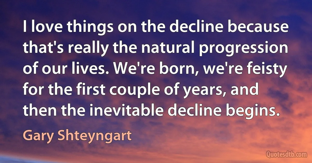 I love things on the decline because that's really the natural progression of our lives. We're born, we're feisty for the first couple of years, and then the inevitable decline begins. (Gary Shteyngart)