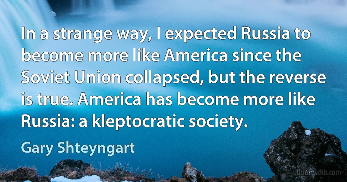 In a strange way, I expected Russia to become more like America since the Soviet Union collapsed, but the reverse is true. America has become more like Russia: a kleptocratic society. (Gary Shteyngart)