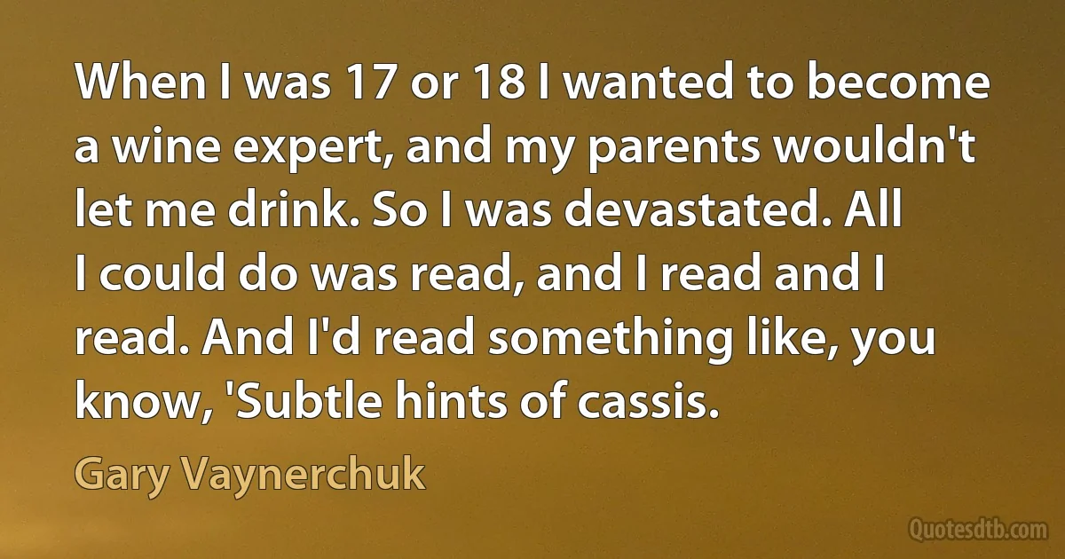 When I was 17 or 18 I wanted to become a wine expert, and my parents wouldn't let me drink. So I was devastated. All I could do was read, and I read and I read. And I'd read something like, you know, 'Subtle hints of cassis. (Gary Vaynerchuk)