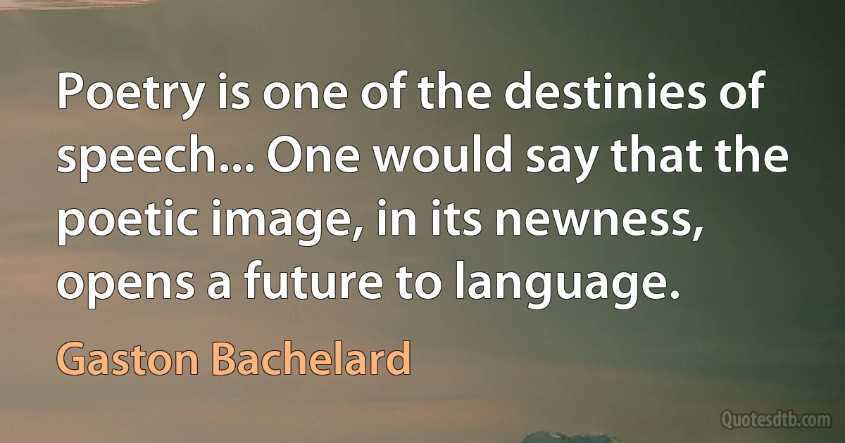 Poetry is one of the destinies of speech... One would say that the poetic image, in its newness, opens a future to language. (Gaston Bachelard)