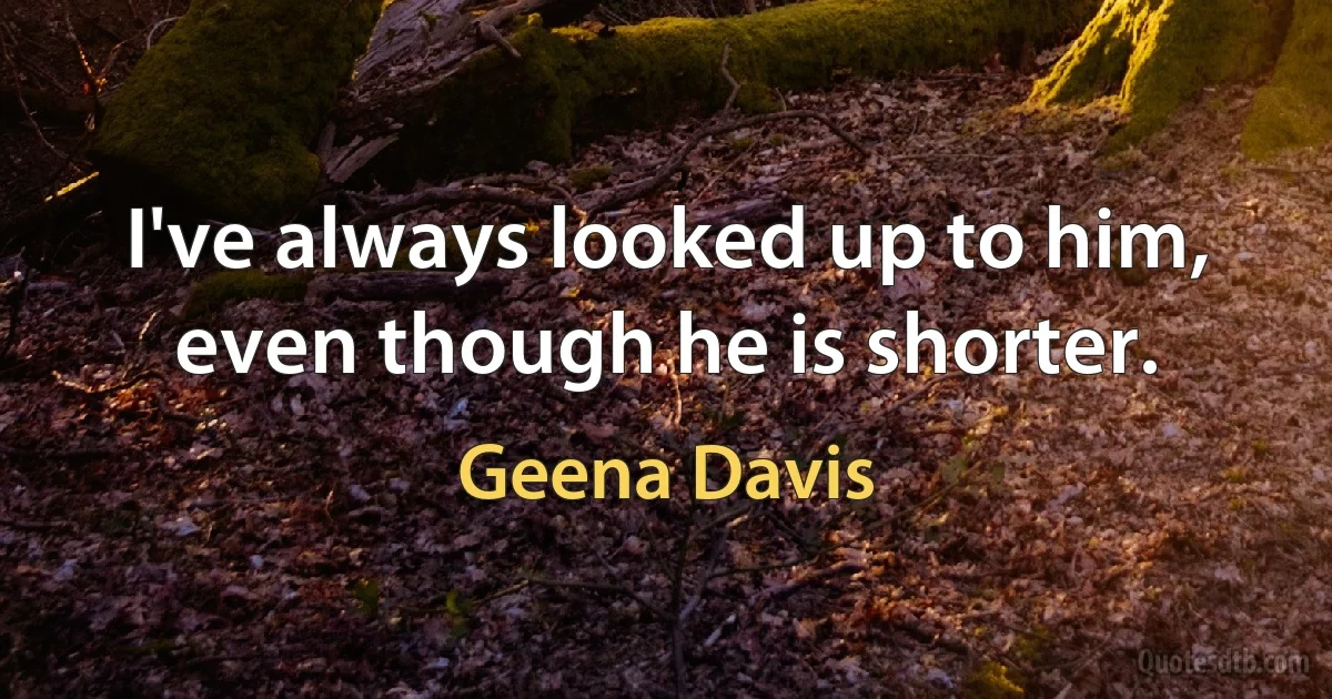 I've always looked up to him, even though he is shorter. (Geena Davis)