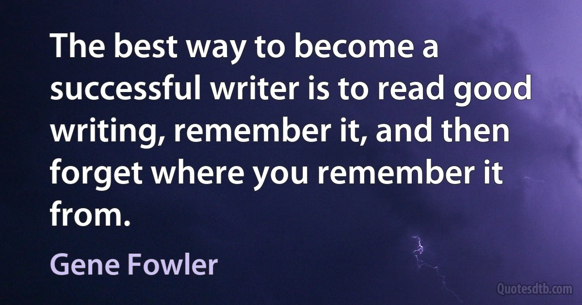 The best way to become a successful writer is to read good writing, remember it, and then forget where you remember it from. (Gene Fowler)