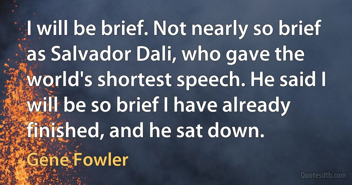 I will be brief. Not nearly so brief as Salvador Dali, who gave the world's shortest speech. He said I will be so brief I have already finished, and he sat down. (Gene Fowler)