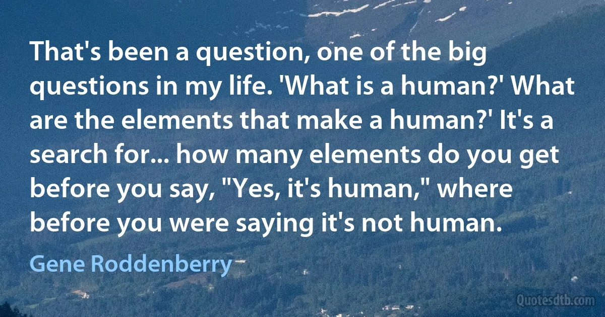 That's been a question, one of the big questions in my life. 'What is a human?' What are the elements that make a human?' It's a search for... how many elements do you get before you say, "Yes, it's human," where before you were saying it's not human. (Gene Roddenberry)