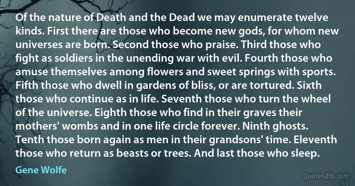 Of the nature of Death and the Dead we may enumerate twelve kinds. First there are those who become new gods, for whom new universes are born. Second those who praise. Third those who fight as soldiers in the unending war with evil. Fourth those who amuse themselves among flowers and sweet springs with sports. Fifth those who dwell in gardens of bliss, or are tortured. Sixth those who continue as in life. Seventh those who turn the wheel of the universe. Eighth those who find in their graves their mothers' wombs and in one life circle forever. Ninth ghosts. Tenth those born again as men in their grandsons' time. Eleventh those who return as beasts or trees. And last those who sleep. (Gene Wolfe)