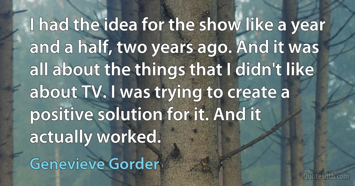 I had the idea for the show like a year and a half, two years ago. And it was all about the things that I didn't like about TV. I was trying to create a positive solution for it. And it actually worked. (Genevieve Gorder)