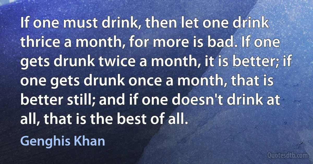 If one must drink, then let one drink thrice a month, for more is bad. If one gets drunk twice a month, it is better; if one gets drunk once a month, that is better still; and if one doesn't drink at all, that is the best of all. (Genghis Khan)