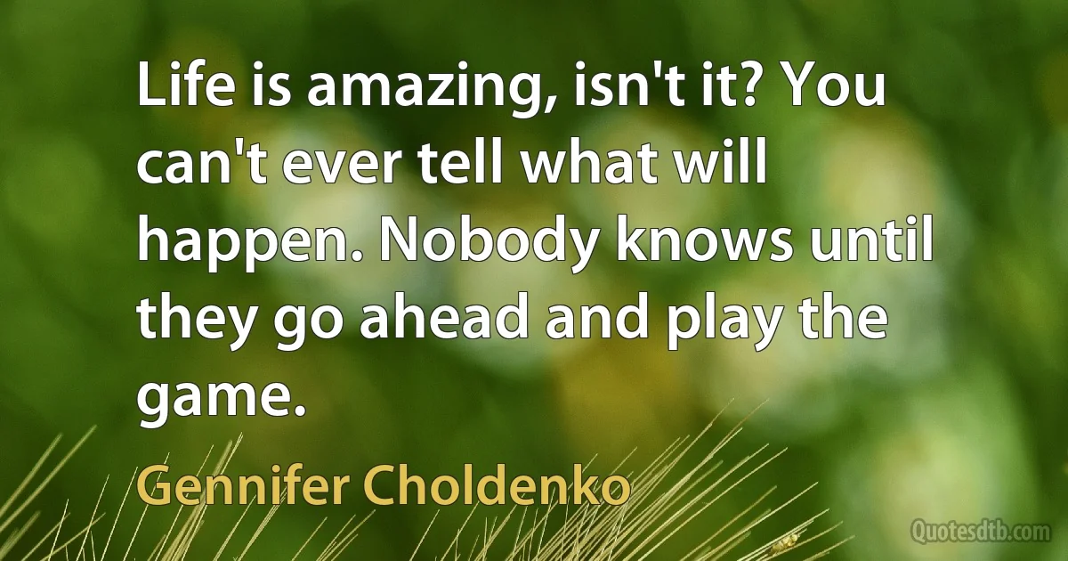 Life is amazing, isn't it? You can't ever tell what will happen. Nobody knows until they go ahead and play the game. (Gennifer Choldenko)