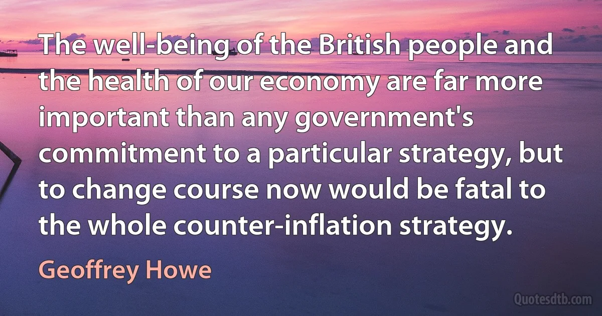 The well-being of the British people and the health of our economy are far more important than any government's commitment to a particular strategy, but to change course now would be fatal to the whole counter-inflation strategy. (Geoffrey Howe)