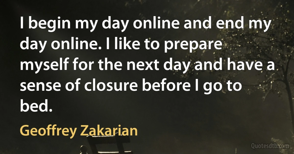 I begin my day online and end my day online. I like to prepare myself for the next day and have a sense of closure before I go to bed. (Geoffrey Zakarian)