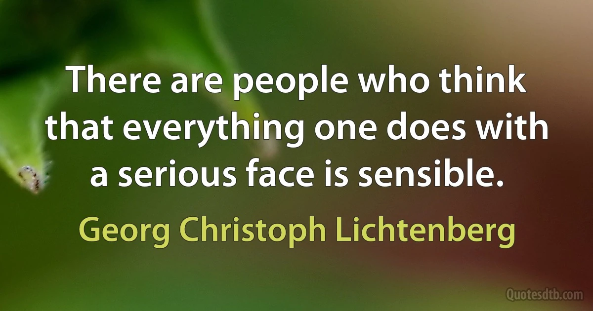 There are people who think that everything one does with a serious face is sensible. (Georg Christoph Lichtenberg)