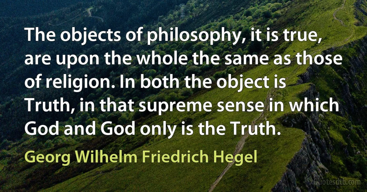 The objects of philosophy, it is true, are upon the whole the same as those of religion. In both the object is Truth, in that supreme sense in which God and God only is the Truth. (Georg Wilhelm Friedrich Hegel)