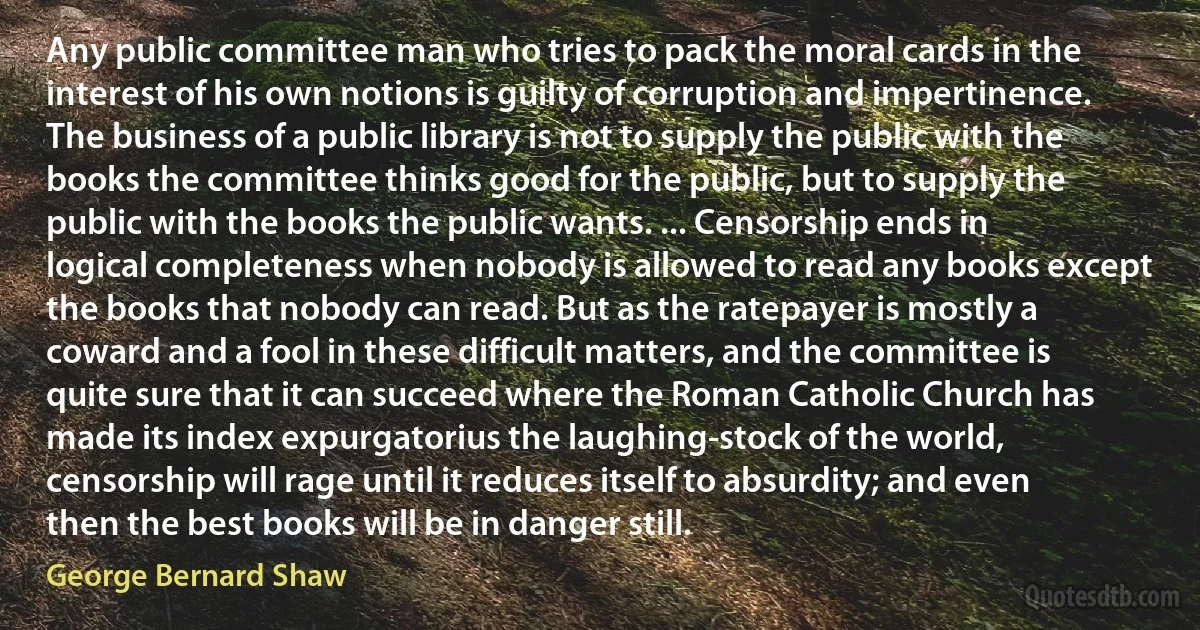 Any public committee man who tries to pack the moral cards in the interest of his own notions is guilty of corruption and impertinence. The business of a public library is not to supply the public with the books the committee thinks good for the public, but to supply the public with the books the public wants. ... Censorship ends in logical completeness when nobody is allowed to read any books except the books that nobody can read. But as the ratepayer is mostly a coward and a fool in these difficult matters, and the committee is quite sure that it can succeed where the Roman Catholic Church has made its index expurgatorius the laughing-stock of the world, censorship will rage until it reduces itself to absurdity; and even then the best books will be in danger still. (George Bernard Shaw)