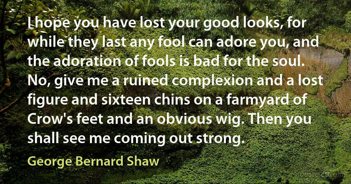 I hope you have lost your good looks, for while they last any fool can adore you, and the adoration of fools is bad for the soul. No, give me a ruined complexion and a lost figure and sixteen chins on a farmyard of Crow's feet and an obvious wig. Then you shall see me coming out strong. (George Bernard Shaw)