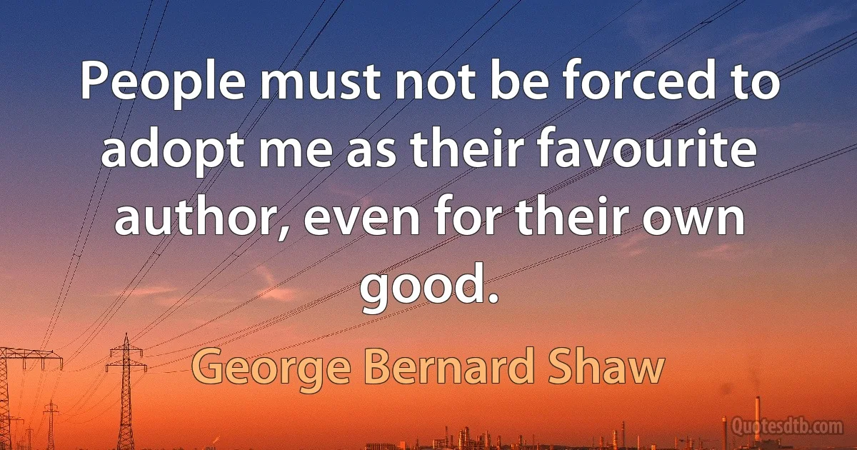 People must not be forced to adopt me as their favourite author, even for their own good. (George Bernard Shaw)