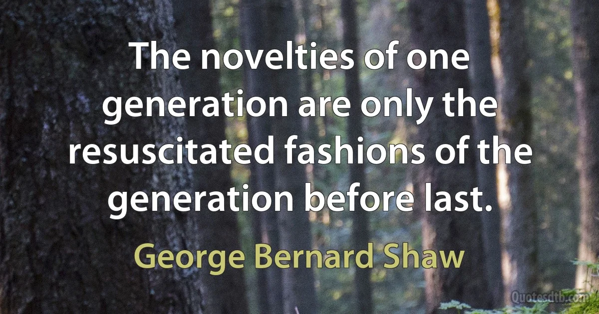 The novelties of one generation are only the resuscitated fashions of the generation before last. (George Bernard Shaw)