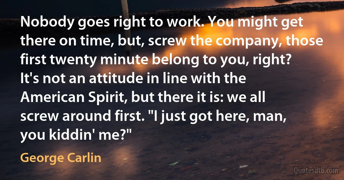 Nobody goes right to work. You might get there on time, but, screw the company, those first twenty minute belong to you, right? It's not an attitude in line with the American Spirit, but there it is: we all screw around first. "I just got here, man, you kiddin' me?" (George Carlin)