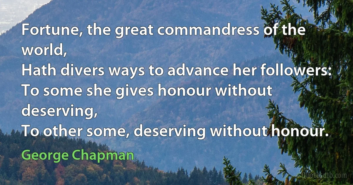 Fortune, the great commandress of the world,
Hath divers ways to advance her followers:
To some she gives honour without deserving,
To other some, deserving without honour. (George Chapman)