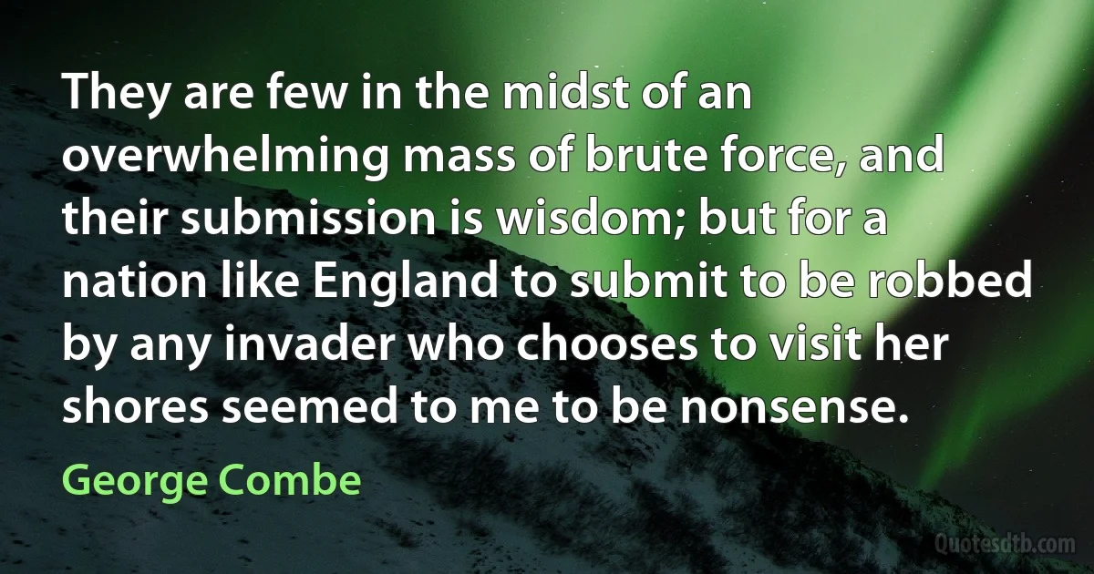 They are few in the midst of an overwhelming mass of brute force, and their submission is wisdom; but for a nation like England to submit to be robbed by any invader who chooses to visit her shores seemed to me to be nonsense. (George Combe)