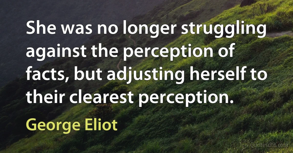 She was no longer struggling against the perception of facts, but adjusting herself to their clearest perception. (George Eliot)