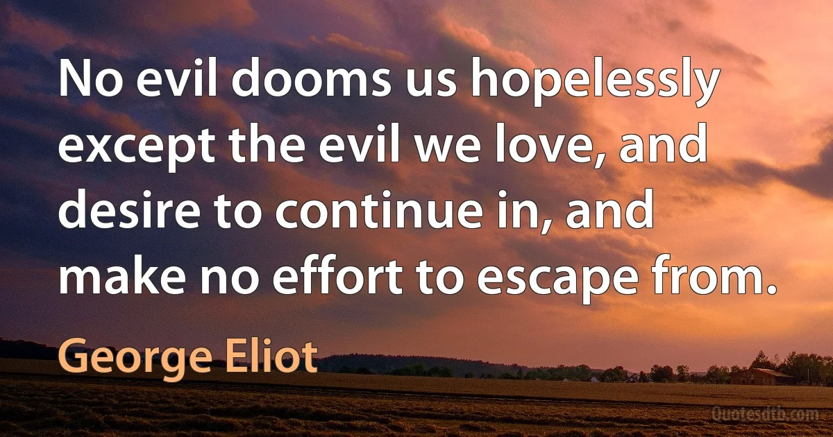 No evil dooms us hopelessly except the evil we love, and desire to continue in, and make no effort to escape from. (George Eliot)