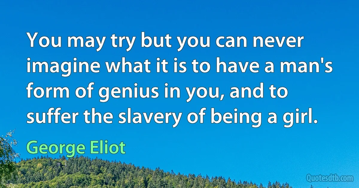 You may try but you can never imagine what it is to have a man's form of genius in you, and to suffer the slavery of being a girl. (George Eliot)