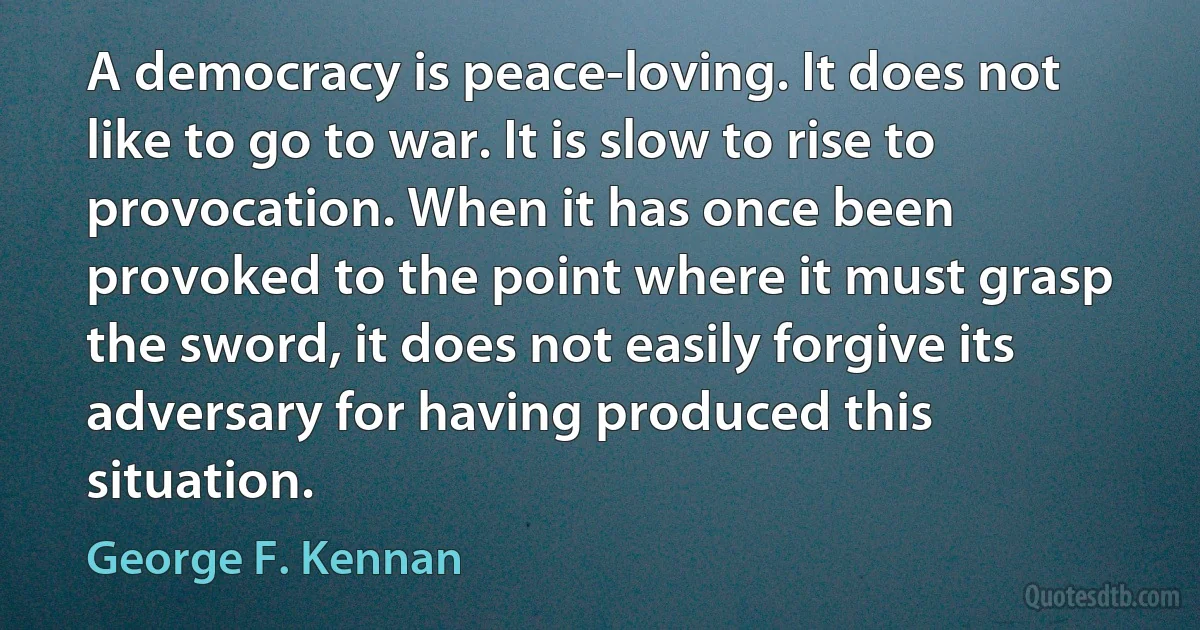 A democracy is peace-loving. It does not like to go to war. It is slow to rise to provocation. When it has once been provoked to the point where it must grasp the sword, it does not easily forgive its adversary for having produced this situation. (George F. Kennan)