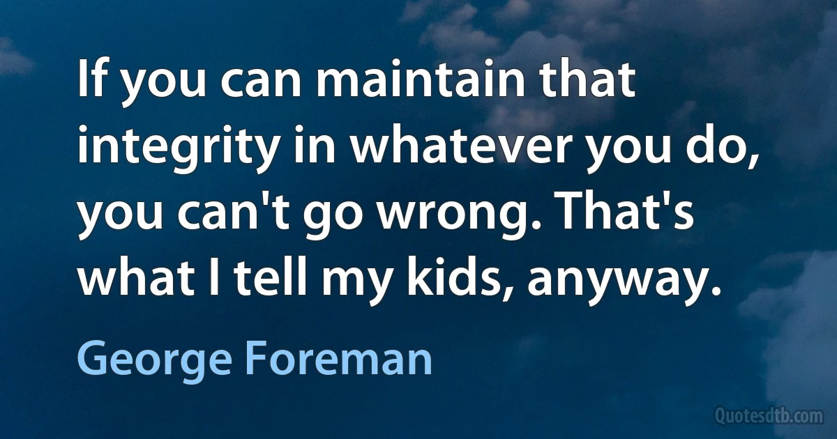 If you can maintain that integrity in whatever you do, you can't go wrong. That's what I tell my kids, anyway. (George Foreman)