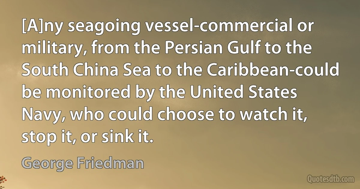 [A]ny seagoing vessel-commercial or military, from the Persian Gulf to the South China Sea to the Caribbean-could be monitored by the United States Navy, who could choose to watch it, stop it, or sink it. (George Friedman)